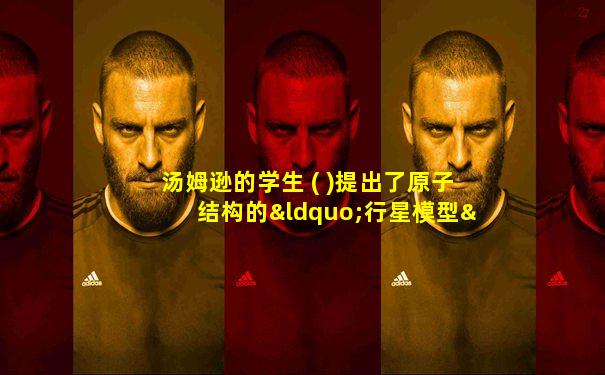 汤姆逊的学生 ( )提出了原子结构的“行星模型”